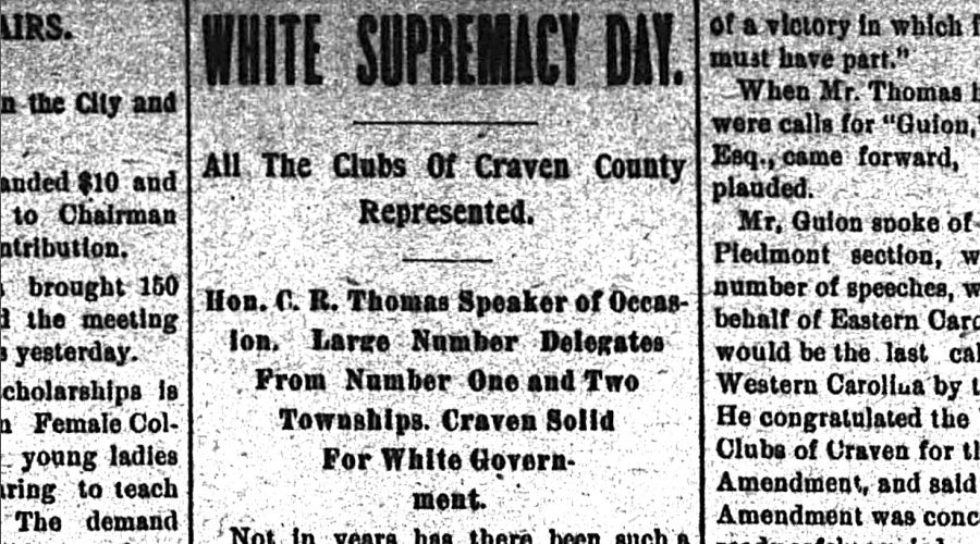 The leaders of the white supremacy movement declared July 26, 1900 to be “White Supremacy Day” across North Carolina. Businesses closed and untold thousands of the state’s white citizens gathered at picnics, barbecues, and other assembles to build support for a state constitutional amendment that would abolish black voting rights. From New Bern Weekly Journal, 27 July 1900.